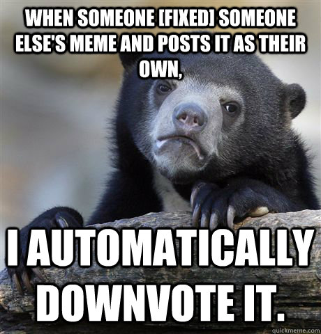 When someone [Fixed] someone else's meme and posts it as their own, I automatically downvote it.   Confession Bear