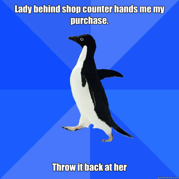 Lady behind shop counter hands me my purchase.   Throw it back at her  Socially Awkward Penguin