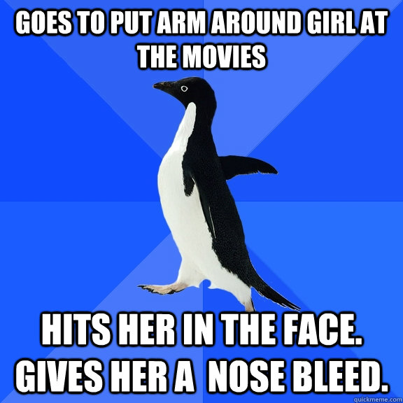 Goes to put arm around girl at the movies Hits her in the face. Gives her a  nose bleed.  Socially Awkward Penguin
