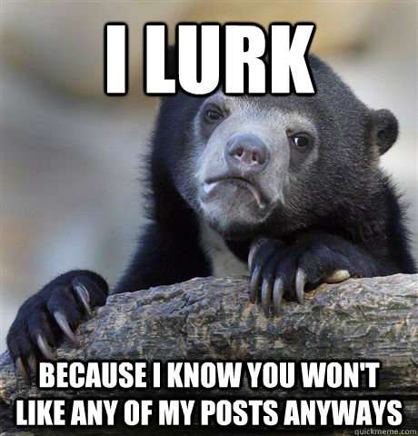 I lurk because I know you won't like any of my posts anyways  Confession Bear