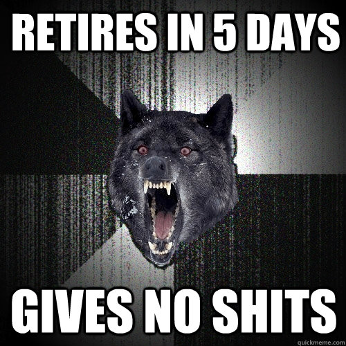 retires in 5 days gives no shits  Insanity Wolf
