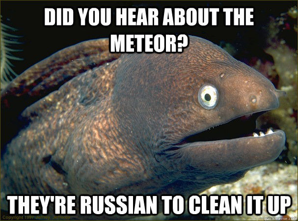 Did you hear about the meteor? They're Russian to clean it up  Bad Joke Eel