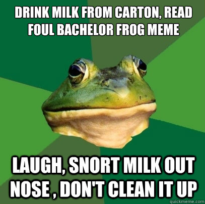 drink milk from carton, read foul bachelor frog meme laugh, snort milk out nose , don't clean it up  Foul Bachelor Frog