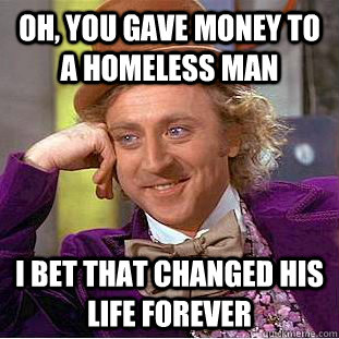 oh, you gave money to a homeless man i bet that changed his life forever  Creepy Wonka