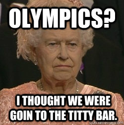 Olympics? I thought we were goin to the titty bar.  unimpressed queen