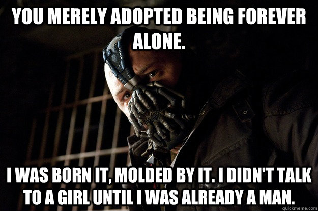 You merely adopted being forever alone. I was born it, molded by it. I didn't talk to a girl until i was already a man.  Angry Bane