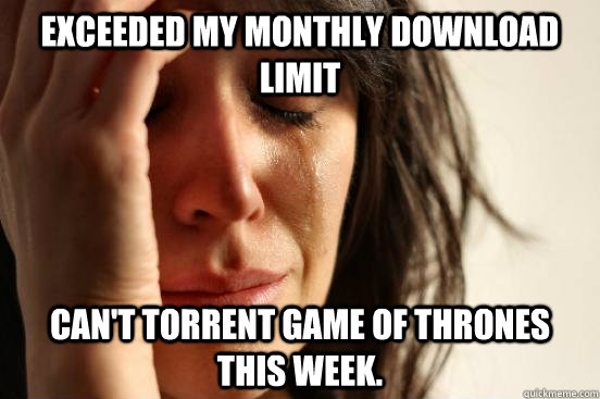 Exceeded my monthly download limit Can't torrent Game of Thrones this week.  First World Problems
