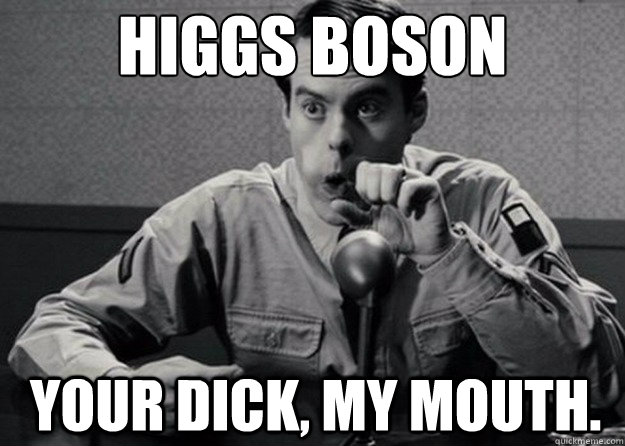 Higgs Boson

 Your dick, my mouth.  