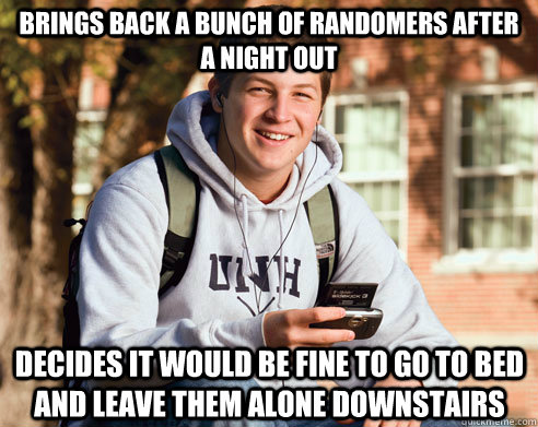 brings back a bunch of randomers after a night out decides it would be fine to go to bed and leave them alone downstairs  - brings back a bunch of randomers after a night out decides it would be fine to go to bed and leave them alone downstairs   College Freshman
