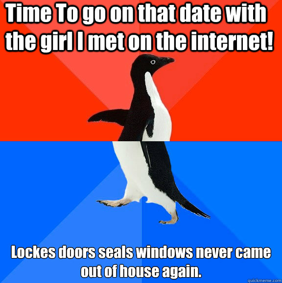 Time To go on that date with the girl I met on the internet! Lockes doors seals windows never came out of house again.  Socially Awesome Awkward Penguin