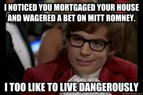 I noticed you mortgaged your house and wagered a bet on Mitt Romney. i too like to live dangerously - I noticed you mortgaged your house and wagered a bet on Mitt Romney. i too like to live dangerously  Dangerously - Austin Powers