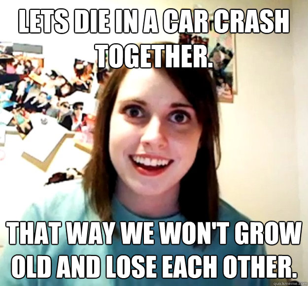 Lets die in a car crash together. that way we won't grow old and lose each other.   Overly Attached Girlfriend