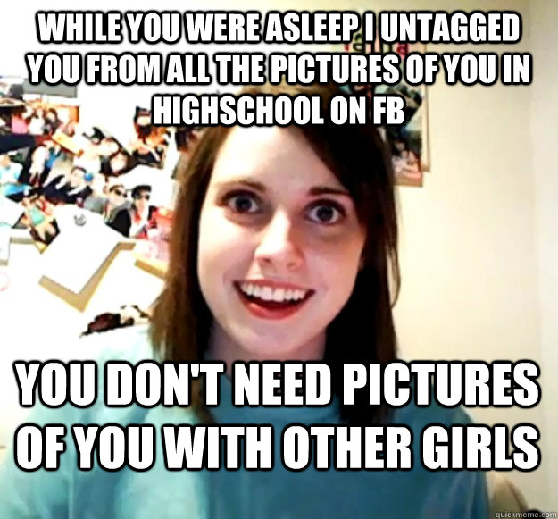 While you were asleep I untagged you from all the pictures of you in highschool on FB you don't need pictures of you with other girls - While you were asleep I untagged you from all the pictures of you in highschool on FB you don't need pictures of you with other girls  Overly Attached Girlfriend