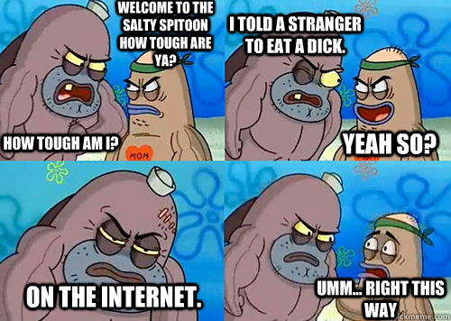 Welcome to the Salty Spitoon how tough are ya? HOW TOUGH AM I? i told a stranger to eat a dick. on the internet. Umm... Right this way Yeah so?  Salty Spitoon How Tough Are Ya