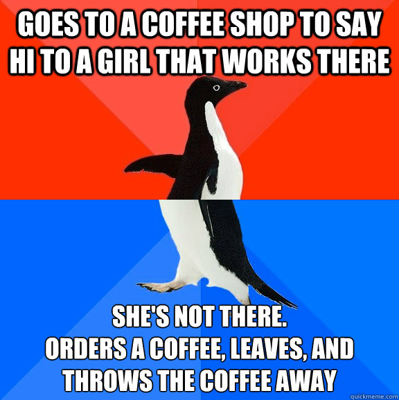 Goes to a coffee shop to say hi to a girl that works there She's not there.
Orders a coffee, leaves, and throws the coffee away  Socially Awesome Awkward Penguin