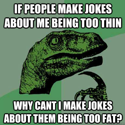 if people make jokes about me being too thin why cant i make jokes about them being too fat? - if people make jokes about me being too thin why cant i make jokes about them being too fat?  Philosoraptor