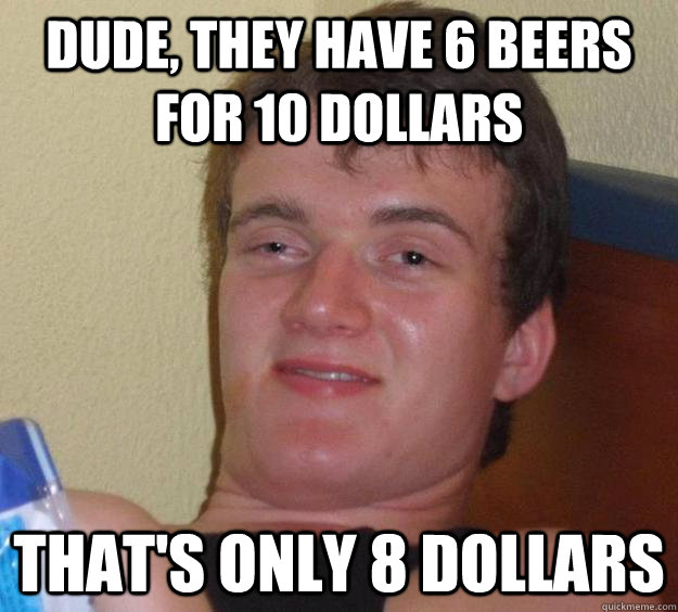 Dude, they have 6 Beers for 10 dollars That's only 8 dollars  10 Guy