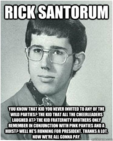 Rick Santorum You know that kid you never invited to any of the wild parties? The kid that all the cheerleaders laughed at? The kid Fraternity brothers only remember in conjunction with pink panties and a hoist? well He's Running For President. Thanks a l - Rick Santorum You know that kid you never invited to any of the wild parties? The kid that all the cheerleaders laughed at? The kid Fraternity brothers only remember in conjunction with pink panties and a hoist? well He's Running For President. Thanks a l  High School Rick Santorum