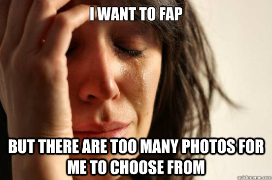 I want to fap but there are too many photos for me to choose from  First World Problems