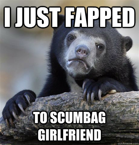 I just fapped to scumbag girlfriend  Confession Bear