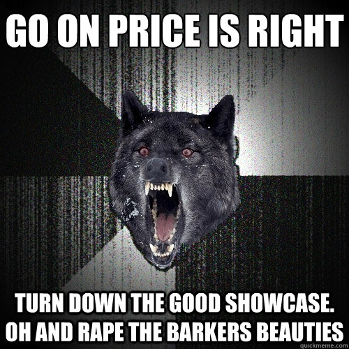 go on price is right turn down the good showcase. oh and rape the Barkers beauties  Insanity Wolf