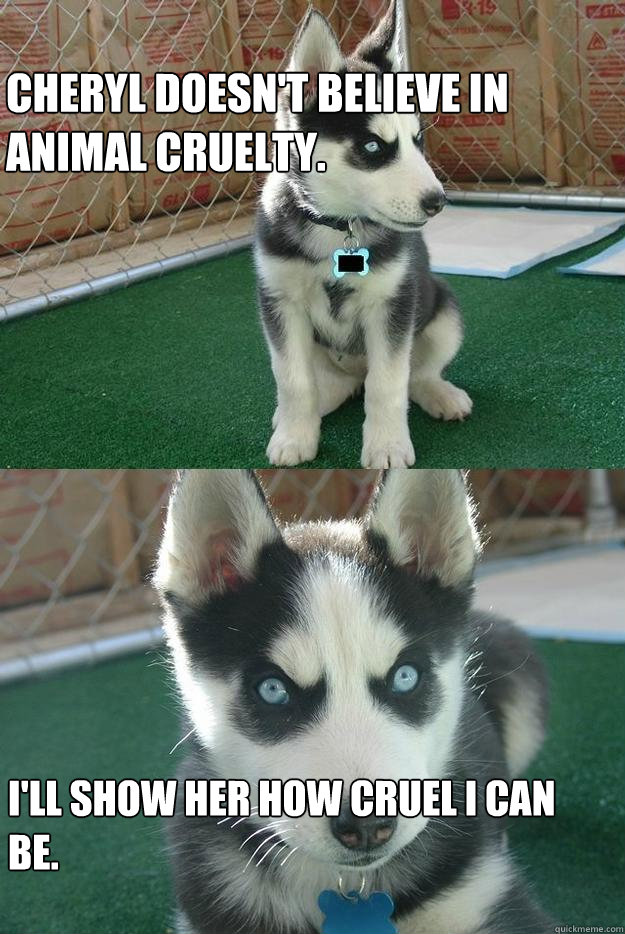 Cheryl doesn't believe in animal cruelty. i'll show her how cruel I can be.  Insanity puppy