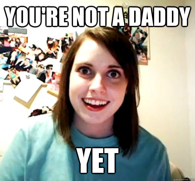 You're not a daddy yet  Overly Attached Girlfriend