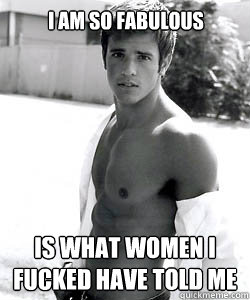 I am so fabulous Is what women i fucked have told me  