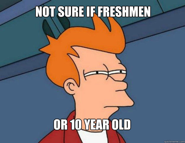 NOT SURE IF FRESHMEN OR 10 YEAR OLD  NOT SURE IF IM HUNGRY or JUST BORED