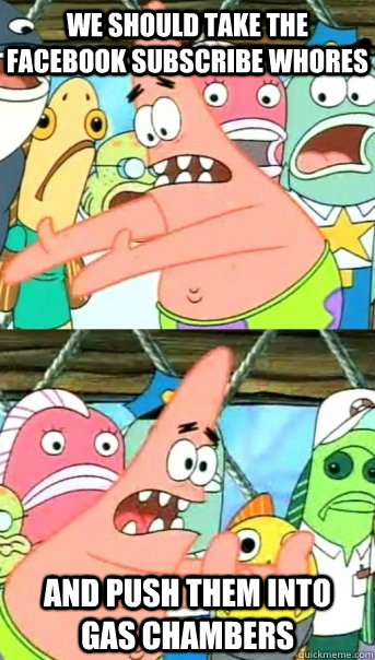 We should take the facebook subscribe whores and push them into gas chambers  Push it somewhere else Patrick
