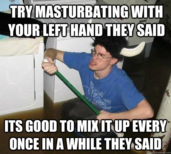 Try masturbating with your left hand they said Its good to mix it up every once in a while they said  They said