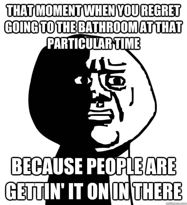 That moment when you regret going to the bathroom at that particular time Because people are gettin' it on in there  