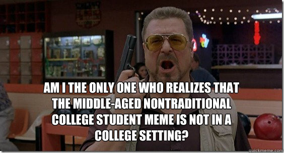 Am i the only one who realizes that the middle-aged nontraditional college student meme is not in a college setting? - Am i the only one who realizes that the middle-aged nontraditional college student meme is not in a college setting?  Walter Sobchak Rules