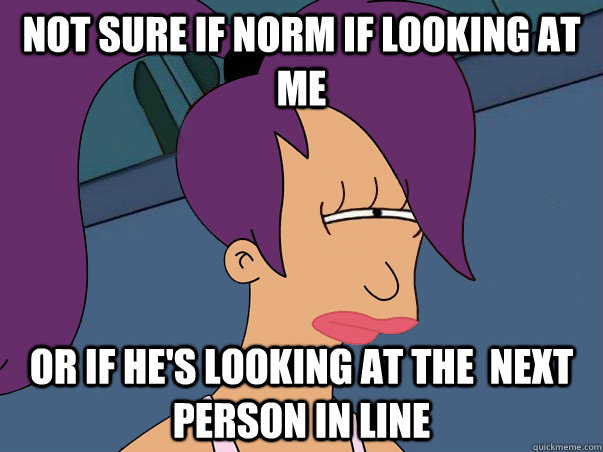 Not sure if Norm if looking at me  Or if he's looking at the  next person in line  Leela Futurama