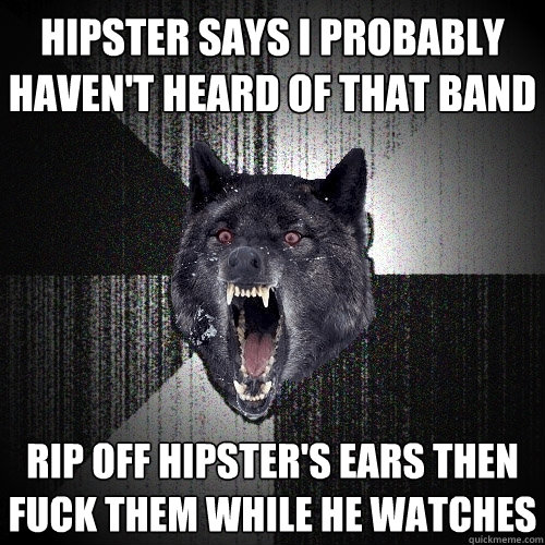 Hipster says I probably haven't heard of that band Rip off hipster's ears then fuck them while he watches  Insanity Wolf