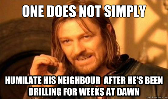 One Does Not Simply humilate his neighbour  after he's been drilling for weeks at dawn  Boromir
