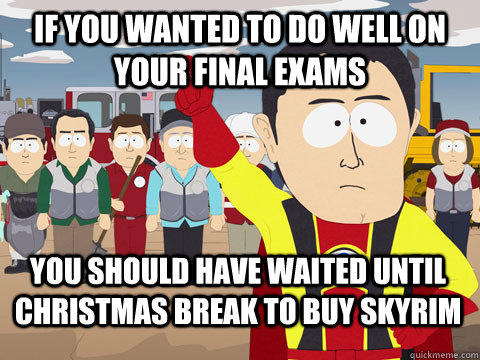 If you wanted to do well on your final exams You should have waited until Christmas break to buy skyrim  Captain Hindsight
