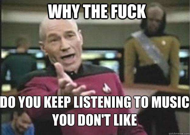 why the fuck do you keep listening to music you don't like  Annoyed Pichard