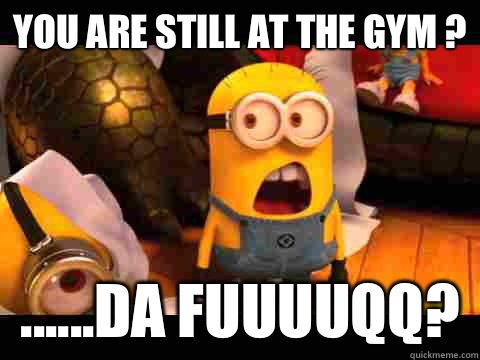 You are still at the gym ? ......Da Fuuuuqq?   minion