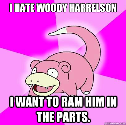 I hate Woody Harrelson I want to Ram him in the parts.  Slowpoke