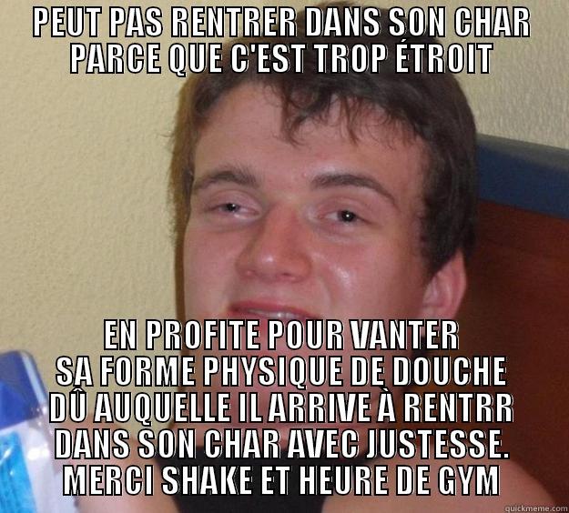 PEUT PAS RENTRER DANS SON CHAR PARCE QUE C'EST TROP ÉTROIT EN PROFITE POUR VANTER SA FORME PHYSIQUE DE DOUCHE DÛ AUQUELLE IL ARRIVE À RENTRR DANS SON CHAR AVEC JUSTESSE. MERCI SHAKE ET HEURE DE GYM 10 Guy