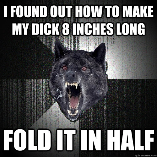 I found out how to make my dick 8 inches long fold it in half  Insanity Wolf