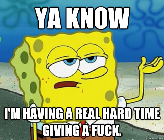 Ya know I'm having a real hard time giving a fuck.  Tough Spongebob