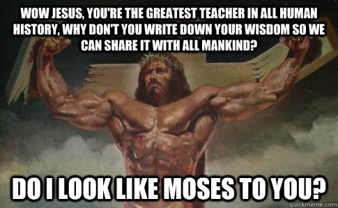Wow Jesus, you're the greatest teacher in all human history, why don't you write down your wisdom so we can share it with all mankind? Do I look like Moses to you?   Buff Jesus