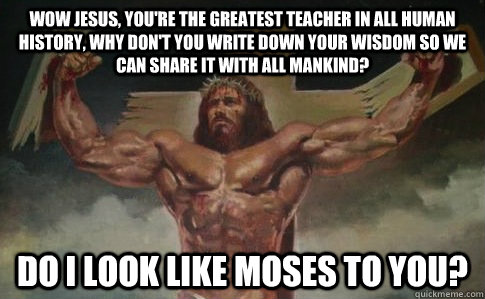 Wow Jesus, you're the greatest teacher in all human history, why don't you write down your wisdom so we can share it with all mankind? Do I look like Moses to you?   