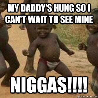 My Daddy's hung so i can't wait to see mine Niggas!!!!  Its friday niggas