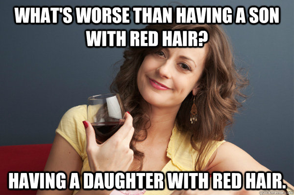 What's worse than having a son with red hair? Having a daughter with red hair.  Forever Resentful Mother