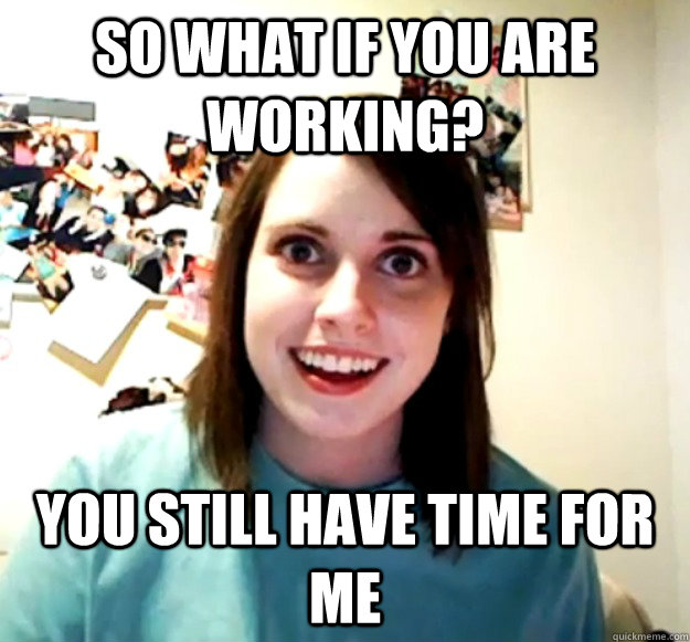 so what if you are working? you still have time for me  Overly Attached Girlfriend