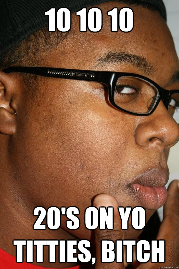 10 10 10 20's on yo titties, bitch  