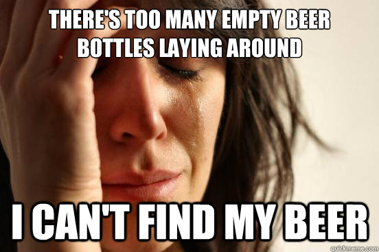 There's too many empty beer bottles laying around I can't find my beer  First World Problems